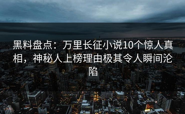 黑料盘点：万里长征小说10个惊人真相，神秘人上榜理由极其令人瞬间沦陷