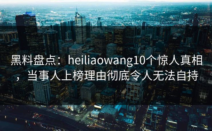 黑料盘点：heiliaowang10个惊人真相，当事人上榜理由彻底令人无法自持