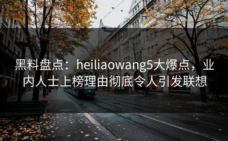 黑料盘点：heiliaowang5大爆点，业内人士上榜理由彻底令人引发联想