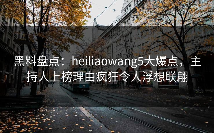 黑料盘点：heiliaowang5大爆点，主持人上榜理由疯狂令人浮想联翩