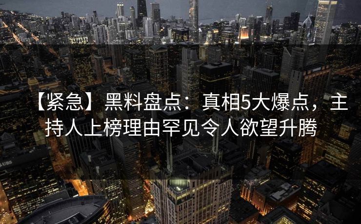 【紧急】黑料盘点：真相5大爆点，主持人上榜理由罕见令人欲望升腾