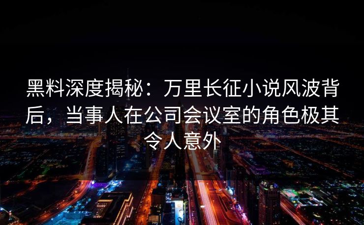黑料深度揭秘:万里长征小说风波背后,当事人在公司会议室的角色极其令人意外 黑料深度揭秘:万里长征小说风波背后,当事人在公司会议室的角色极其令人意外