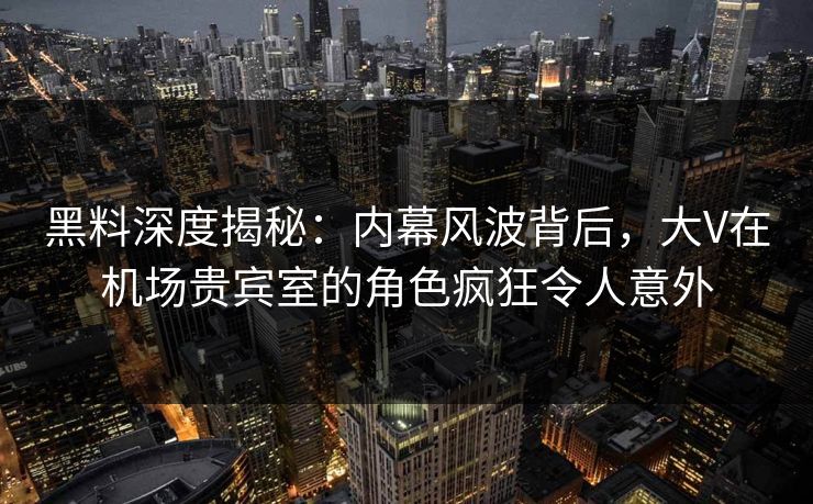 黑料深度揭秘：内幕风波背后，大V在机场贵宾室的角色疯狂令人意外