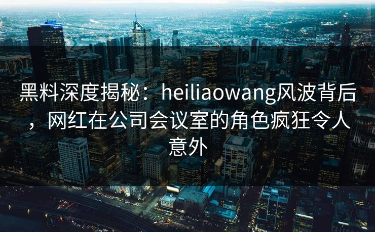 黑料深度揭秘:heiliaowang风波背后,网红在公司会议室的角色疯狂令人意外 黑料深度揭秘:heiliaowang风波背后,网红在公司会议室的角色疯狂令人意外