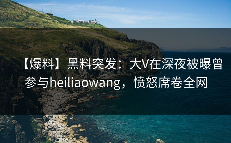【爆料】黑料突发：大V在深夜被曝曾参与heiliaowang，愤怒席卷全网
