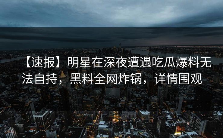 【速报】明星在深夜遭遇吃瓜爆料无法自持，黑料全网炸锅，详情围观