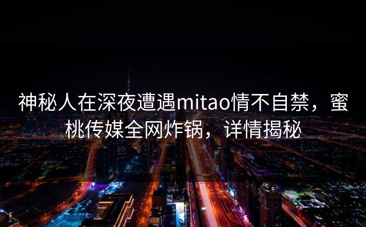 神秘人在深夜遭遇mitao情不自禁，蜜桃传媒全网炸锅，详情揭秘