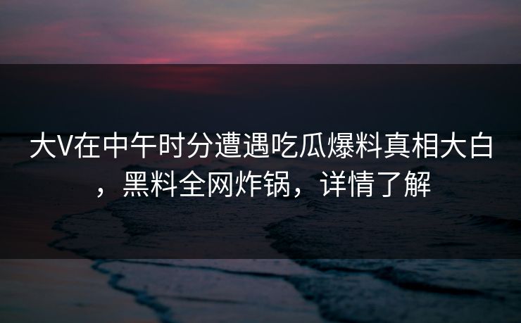 大V在中午时分遭遇吃瓜爆料真相大白,黑料全网炸锅,详情了解 大V在中午时分遭遇吃瓜爆料真相大白,黑料全网炸锅,详情了解