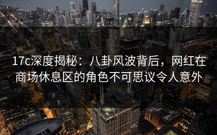 17c深度揭秘：八卦风波背后，网红在商场休息区的角色不可思议令人意外
