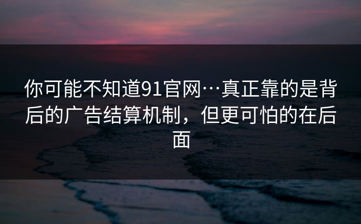 你可能不知道91官网…真正靠的是背后的广告结算机制，但更可怕的在后面