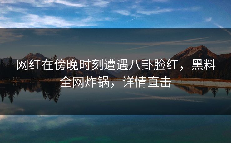 网红在傍晚时刻遭遇八卦脸红，黑料全网炸锅，详情直击