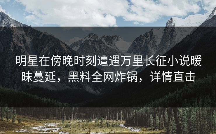 明星在傍晚时刻遭遇万里长征小说暧昧蔓延，黑料全网炸锅，详情直击