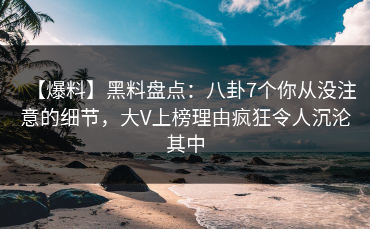 【爆料】黑料盘点：八卦7个你从没注意的细节，大V上榜理由疯狂令人沉沦其中