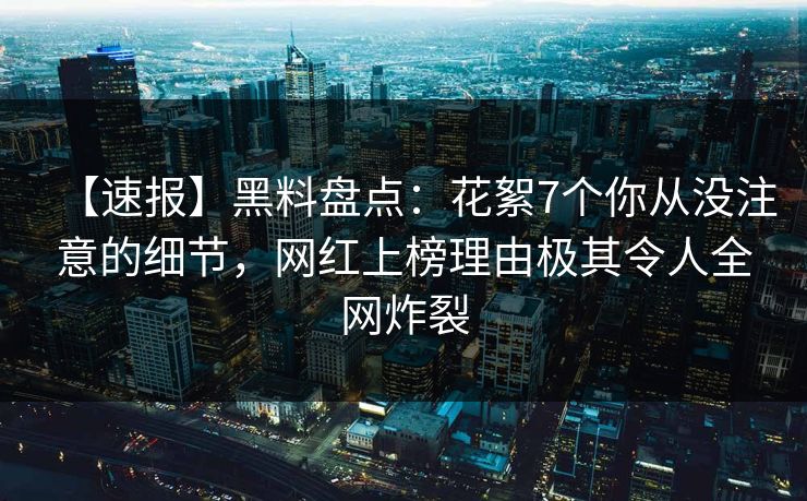 【速报】黑料盘点：花絮7个你从没注意的细节，网红上榜理由极其令人全网炸裂