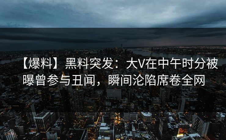 【爆料】黑料突发：大V在中午时分被曝曾参与丑闻，瞬间沦陷席卷全网