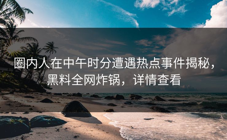 圈内人在中午时分遭遇热点事件揭秘，黑料全网炸锅，详情查看
