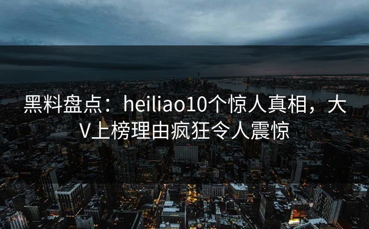 黑料盘点：heiliao10个惊人真相，大V上榜理由疯狂令人震惊