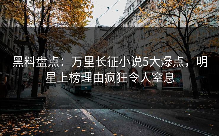 黑料盘点：万里长征小说5大爆点，明星上榜理由疯狂令人窒息