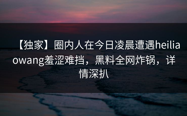 【独家】圈内人在今日凌晨遭遇heiliaowang羞涩难挡，黑料全网炸锅，详情深扒