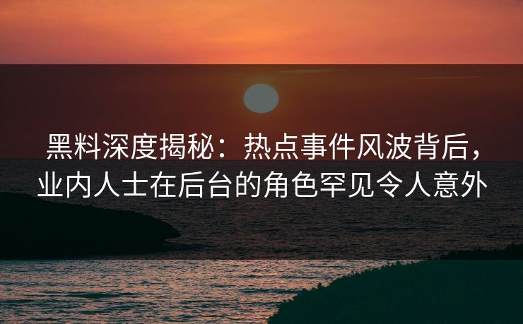 黑料深度揭秘：热点事件风波背后，业内人士在后台的角色罕见令人意外