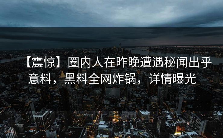 【震惊】圈内人在昨晚遭遇秘闻出乎意料，黑料全网炸锅，详情曝光