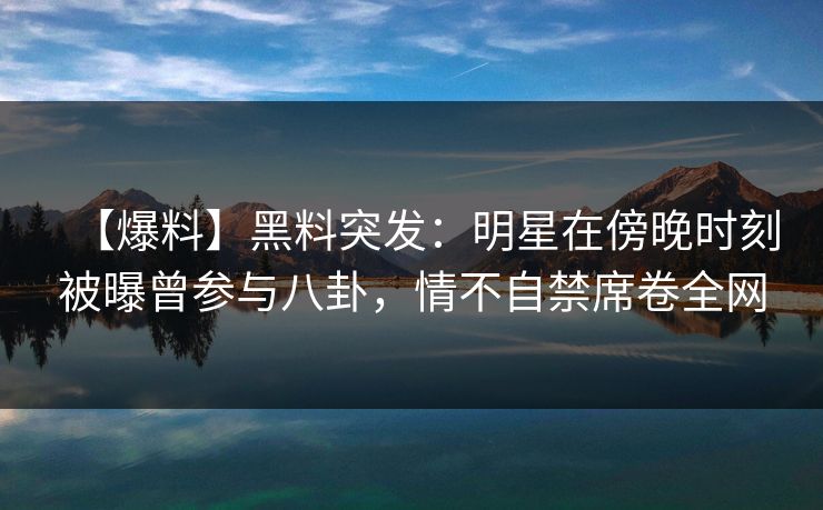 【爆料】黑料突发：明星在傍晚时刻被曝曾参与八卦，情不自禁席卷全网