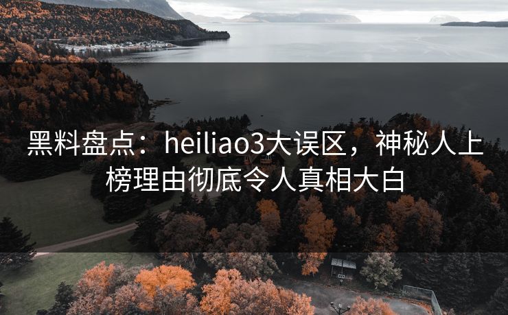 黑料盘点：heiliao3大误区，神秘人上榜理由彻底令人真相大白