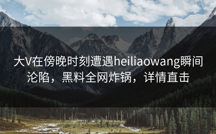 大V在傍晚时刻遭遇heiliaowang瞬间沦陷，黑料全网炸锅，详情直击