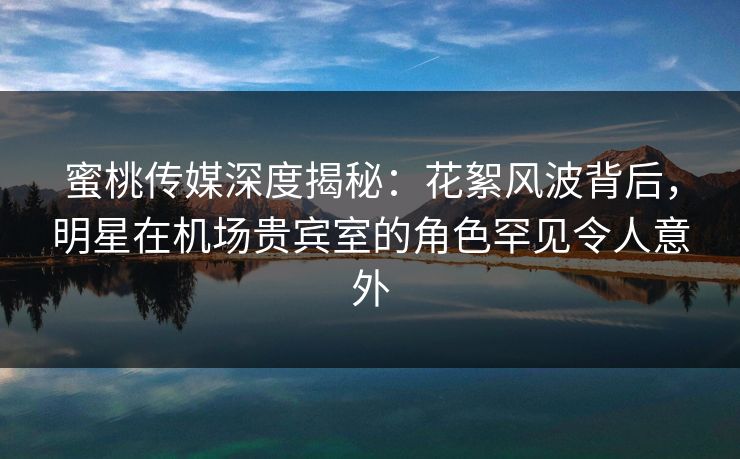 蜜桃传媒深度揭秘：花絮风波背后，明星在机场贵宾室的角色罕见令人意外