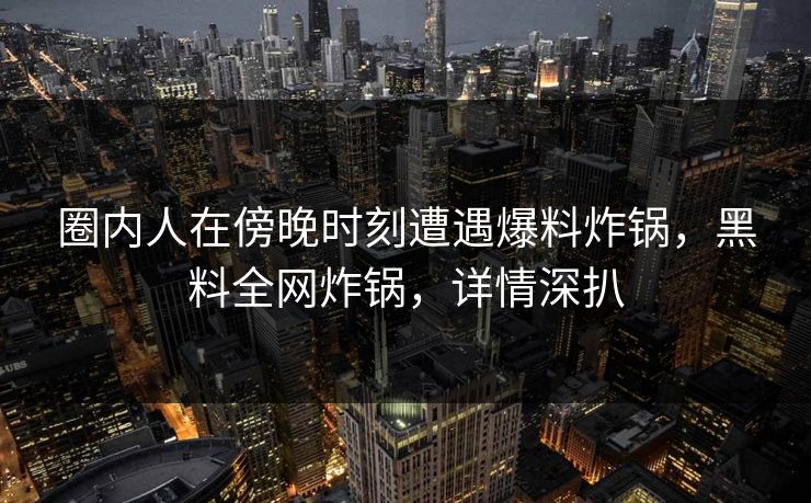 圈内人在傍晚时刻遭遇爆料炸锅，黑料全网炸锅，详情深扒