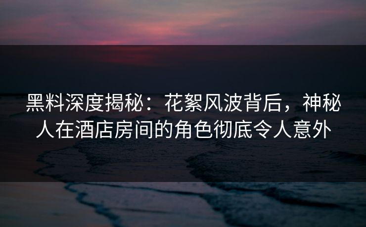 黑料深度揭秘：花絮风波背后，神秘人在酒店房间的角色彻底令人意外