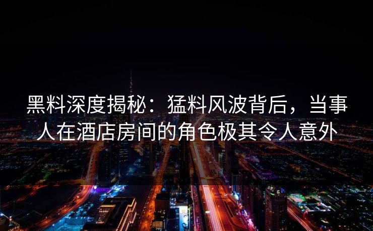 黑料深度揭秘：猛料风波背后，当事人在酒店房间的角色极其令人意外