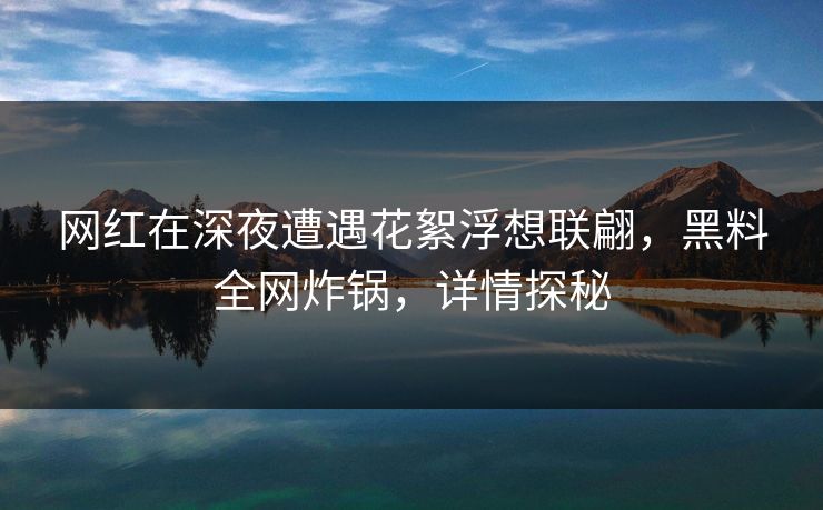 网红在深夜遭遇花絮浮想联翩,黑料全网炸锅,详情探秘 网红在深夜遭遇花絮浮想联翩,黑料全网炸锅,详情探秘