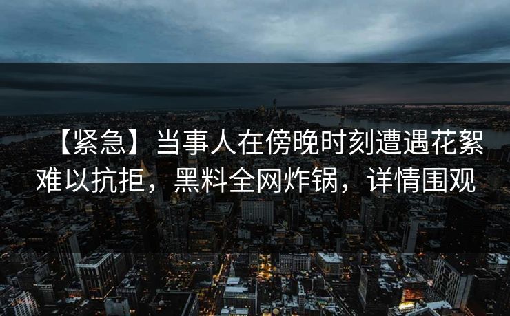 【紧急】当事人在傍晚时刻遭遇花絮难以抗拒，黑料全网炸锅，详情围观