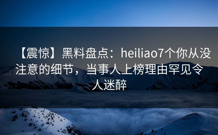 【震惊】黑料盘点：heiliao7个你从没注意的细节，当事人上榜理由罕见令人迷醉