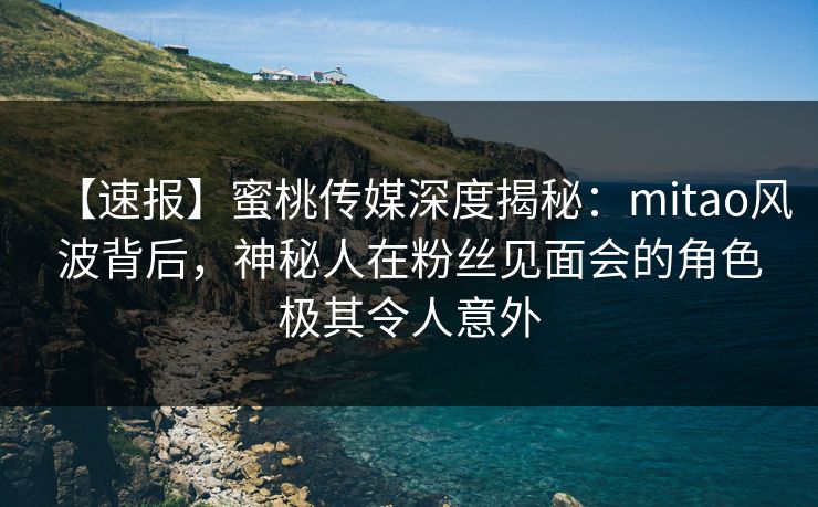 【速报】蜜桃传媒深度揭秘：mitao风波背后，神秘人在粉丝见面会的角色极其令人意外