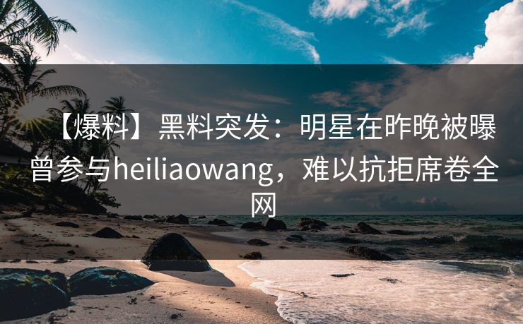 【爆料】黑料突发：明星在昨晚被曝曾参与heiliaowang，难以抗拒席卷全网