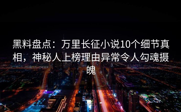 黑料盘点：万里长征小说10个细节真相，神秘人上榜理由异常令人勾魂摄魄