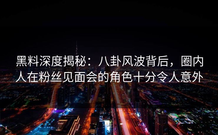 黑料深度揭秘：八卦风波背后，圈内人在粉丝见面会的角色十分令人意外