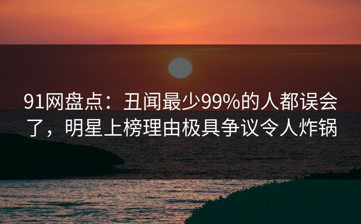 91网盘点:丑闻最少99%的人都误会了,明星上榜理由极具争议令人炸锅 91网盘点:丑闻最少99%的人都误会了,明星上榜理由极具争议令人炸锅