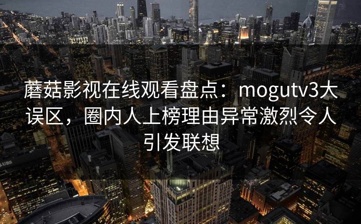蘑菇影视在线观看盘点:mogutv3大误区,圈内人上榜理由异常激烈令人引发联想 蘑菇影视在线观看盘点:mogutv3大误区,圈内人上榜理由异常激烈令人引发联想