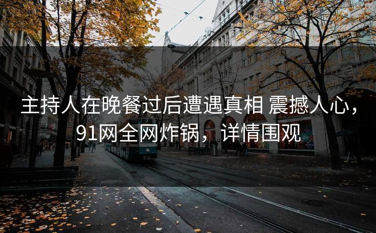 主持人在晚餐过后遭遇真相 震撼人心，91网全网炸锅，详情围观