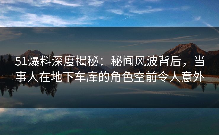 51爆料深度揭秘：秘闻风波背后，当事人在地下车库的角色空前令人意外