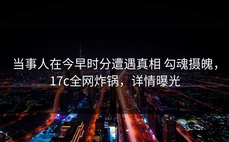 当事人在今早时分遭遇真相 勾魂摄魄，17c全网炸锅，详情曝光