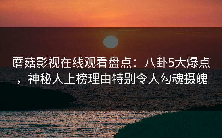 蘑菇影视在线观看盘点：八卦5大爆点，神秘人上榜理由特别令人勾魂摄魄