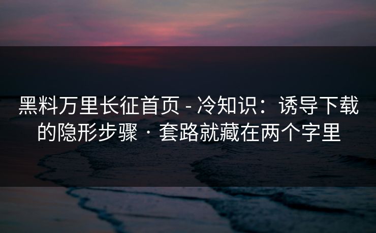 黑料万里长征首页 - 冷知识:诱导下载的隐形步骤 · 套路就藏在两个字里 黑料万里长征首页 - 冷知识:诱导下载的隐形步骤 · 套路就藏在两个字里