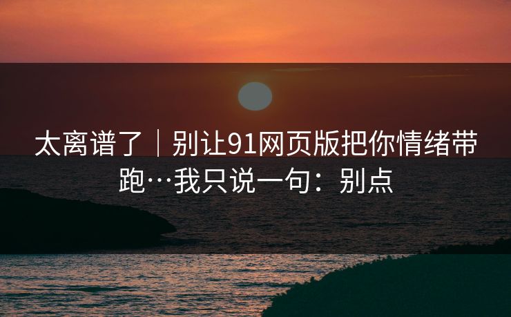 太离谱了|别让91网页版把你情绪带跑…我只说一句:别点 太离谱了|别让91网页版把你情绪带跑…我只说一句:别点