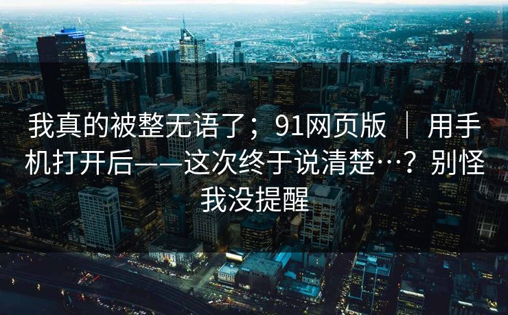 我真的被整无语了;91网页版 | 用手机打开后——这次终于说清楚…?别怪我没提醒 我真的被整无语了;91网页版 | 用手机打开后——这次终于说清楚…?别怪我没提醒