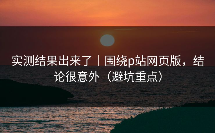 实测结果出来了|围绕p站网页版,结论很意外(避坑重点) 实测结果出来了|围绕p站网页版,结论很意外(避坑重点)