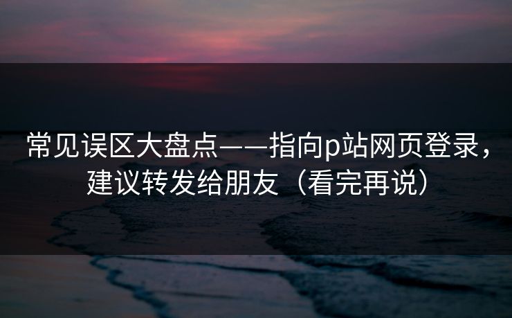 常见误区大盘点——指向p站网页登录，建议转发给朋友（看完再说）